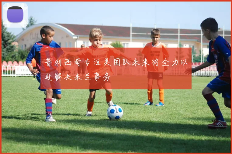 普利西奇专注美国队未来将全力以赴解决米兰事务