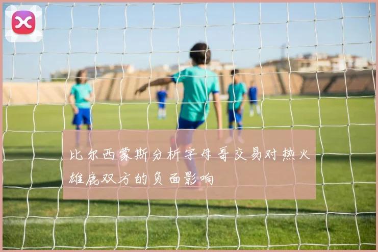 比尔西蒙斯分析字母哥交易对热火雄鹿双方的负面影响