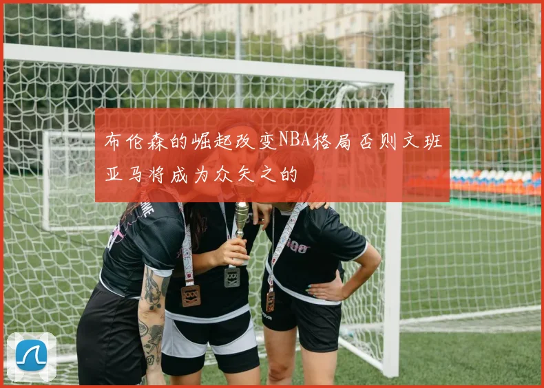 布伦森的崛起改变NBA格局否则文班亚马将成为众矢之的