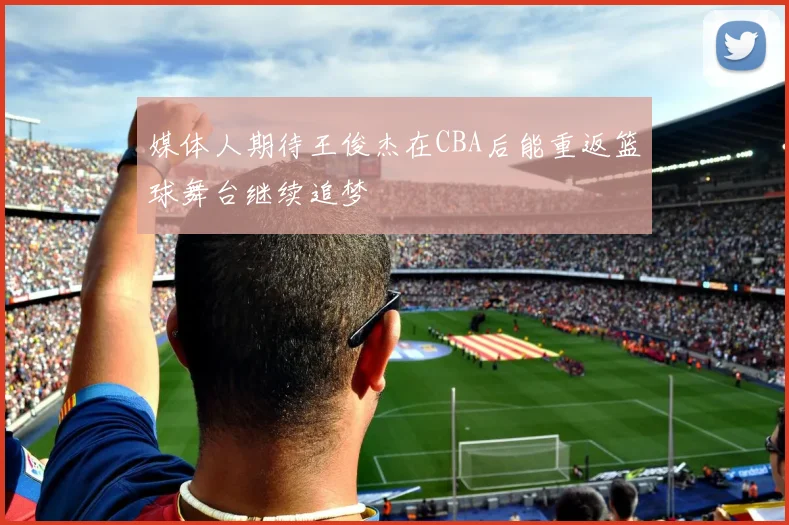 媒体人期待王俊杰在CBA后能重返篮球舞台继续追梦