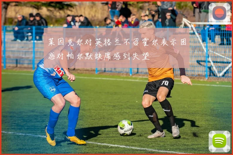 莱因克尔对英格兰不召霍尔表示困惑对帕尔默缺席感到失望
