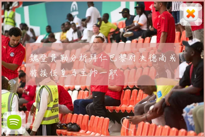 魏登费勒分析拜仁巴黎对决德尚或将接任皇马主帅一职