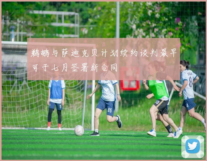 鹈鹕与萨迪克贝计划续约谈判最早可于七月签署新合同