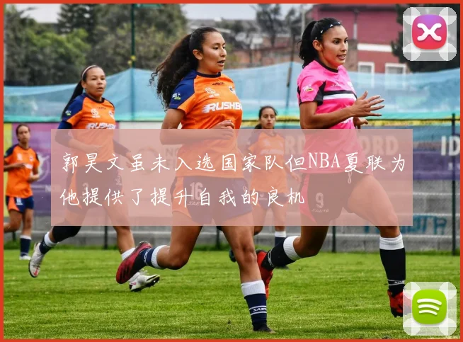 郭昊文虽未入选国家队但NBA夏联为他提供了提升自我的良机