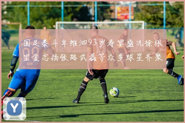 国足泰斗年维泗93岁寿宴盛况徐根宝金志扬张路武磊等众多球星齐聚祝贺