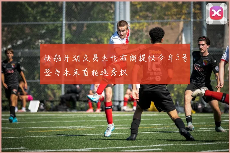快船计划交易杰伦布朗提供今年5号签与未来首轮选秀权