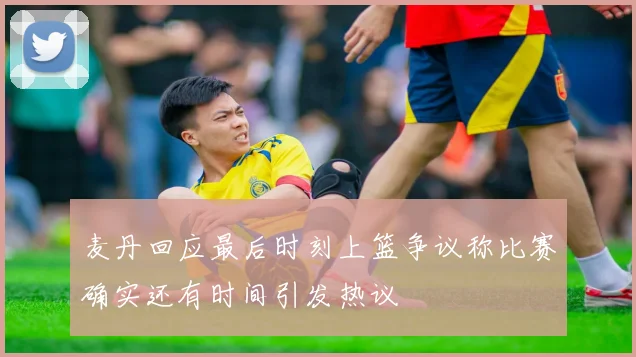 麦丹回应最后时刻上篮争议称比赛确实还有时间引发热议