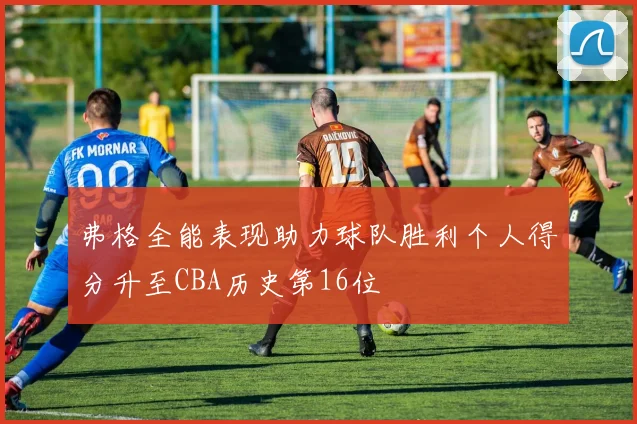 弗格全能表现助力球队胜利个人得分升至CBA历史第16位