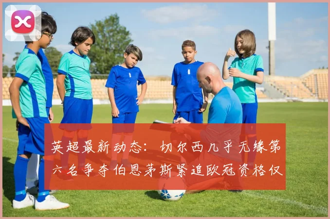 英超最新动态：切尔西几乎无缘第六名争夺伯恩茅斯紧追欧冠资格仅差三分