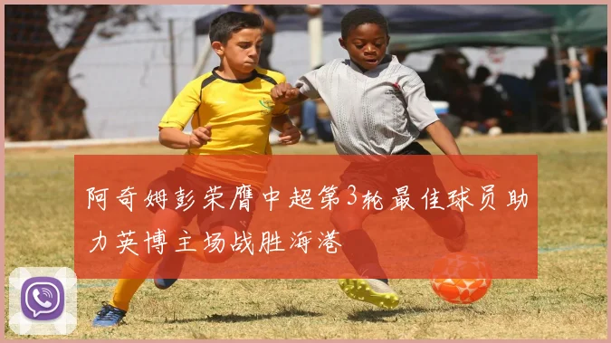 阿奇姆彭荣膺中超第3轮最佳球员助力英博主场战胜海港