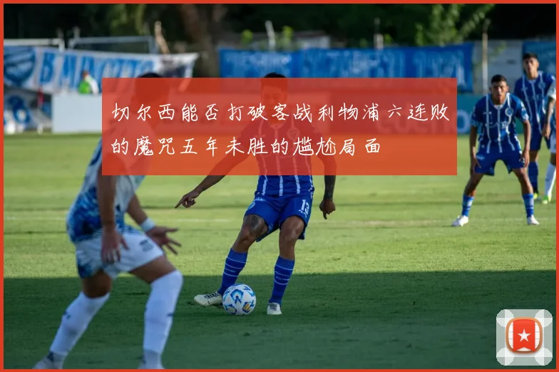 切尔西能否打破客战利物浦六连败的魔咒五年未胜的尴尬局面