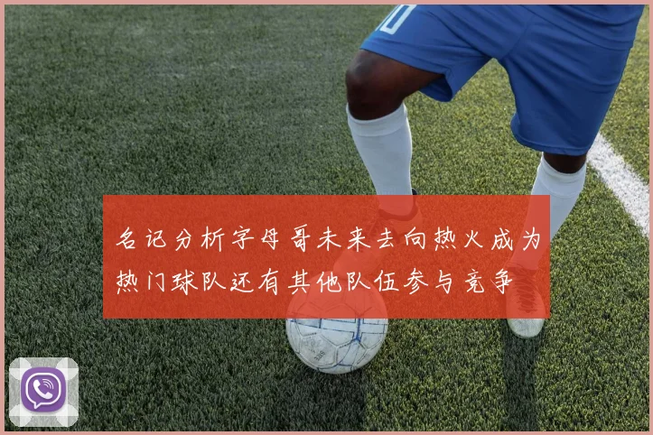 名记分析字母哥未来去向热火成为热门球队还有其他队伍参与竞争