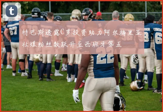 特巴斯透露C罗投资助力阿尔梅里亚社媒粉丝数跃升至西班牙第五