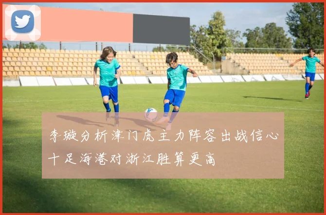 李璇分析津门虎主力阵容出战信心十足海港对浙江胜算更高