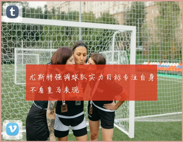 尤斯特强调球队实力目标专注自身不看皇马表现