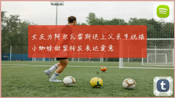 女友为阿尔瓦雷斯送上父亲节祝福小蜘蛛甜蜜转发表达爱意