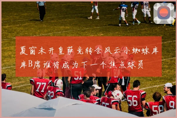 夏窗未开皇萨竞转会风云小蜘蛛库库B席谁将成为下一个焦点球员