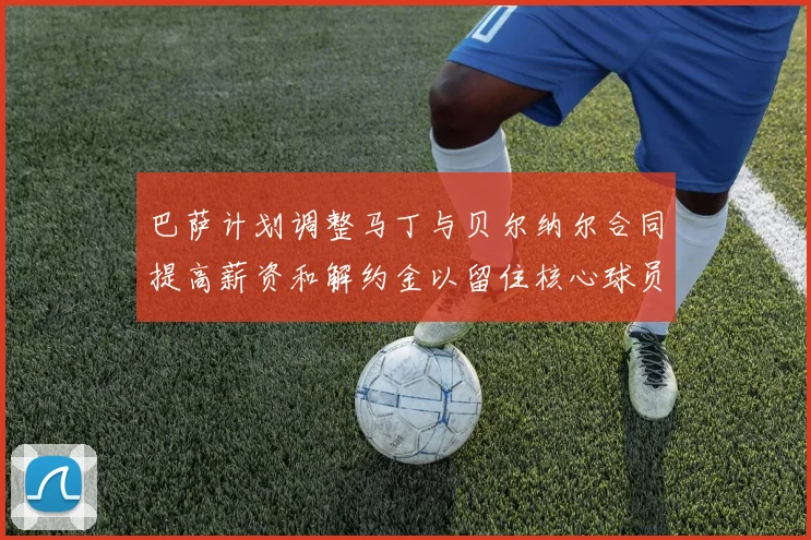 巴萨计划调整马丁与贝尔纳尔合同提高薪资和解约金以留住核心球员