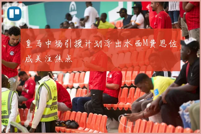 皇马中场引援计划浮出水面M费恩佐成关注焦点