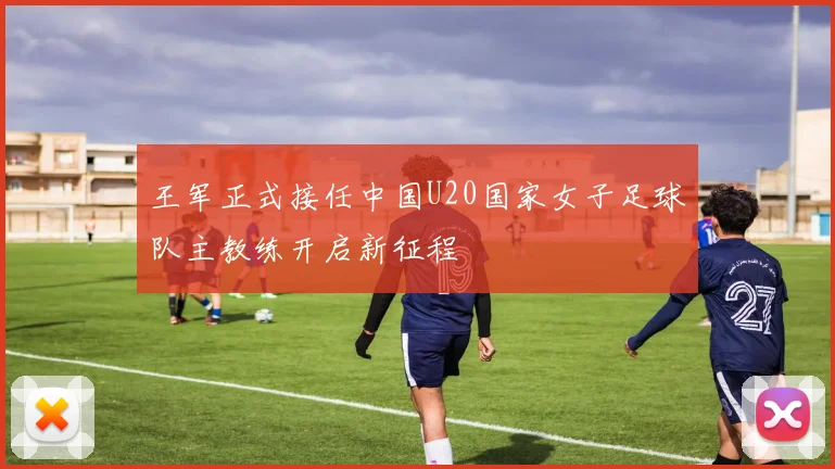 王军正式接任中国U20国家女子足球队主教练开启新征程