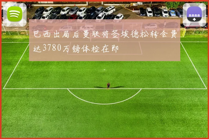 巴西出局后曼联将签埃德松转会费达3780万镑体检在即