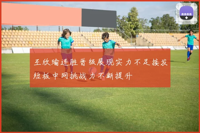 王欣瑜连胜晋级展现实力不足接发短板中网挑战力不断提升