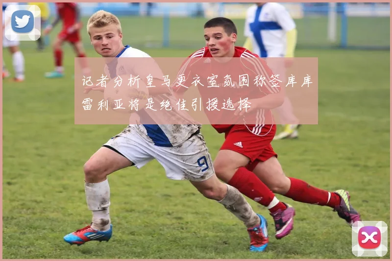 记者分析皇马更衣室氛围称签库库雷利亚将是绝佳引援选择