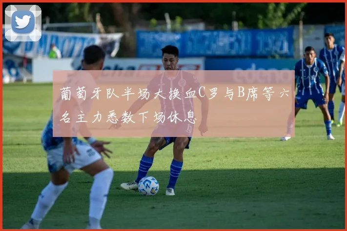 葡萄牙队半场大换血C罗与B席等六名主力悉数下场休息