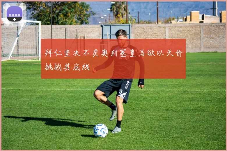拜仁坚决不卖奥利塞皇马欲以天价挑战其底线