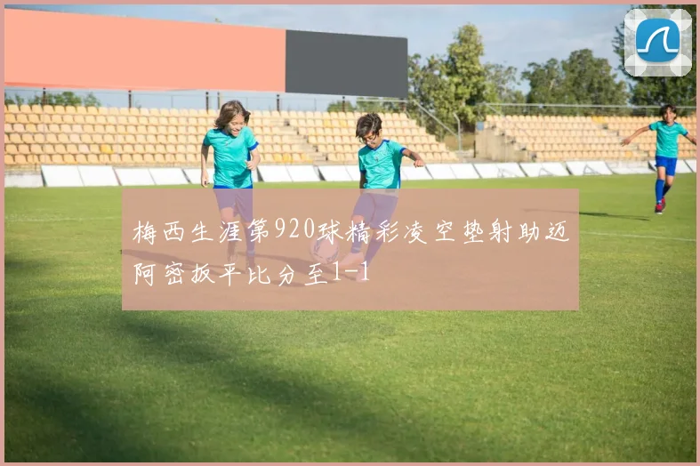 梅西生涯第920球精彩凌空垫射助迈阿密扳平比分至1-1
